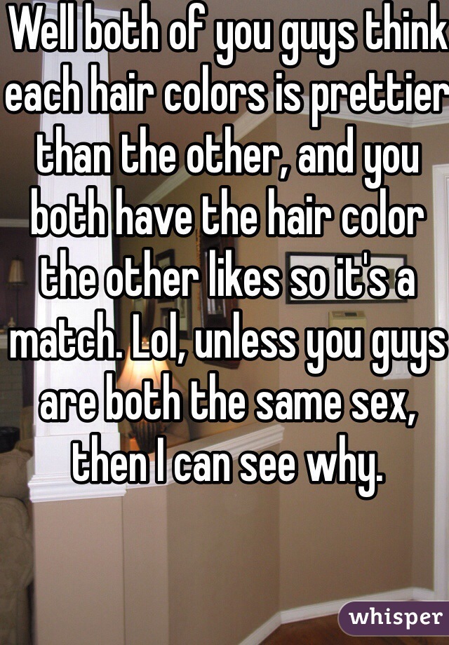 Well both of you guys think each hair colors is prettier than the other, and you both have the hair color the other likes so it's a match. Lol, unless you guys are both the same sex, then I can see why.