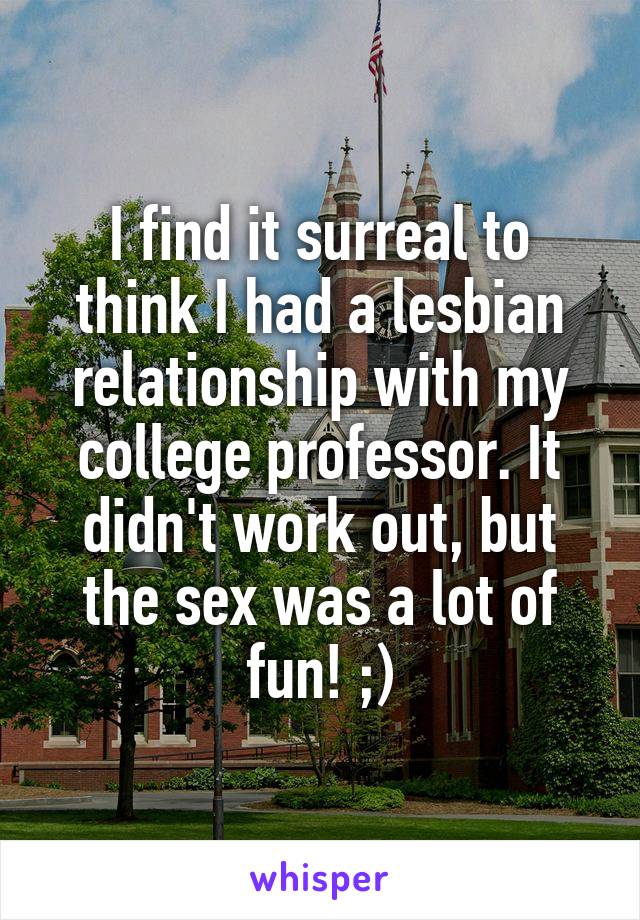 I find it surreal to think I had a lesbian relationship with my college professor. It didn't work out, but the sex was a lot of fun! ;)