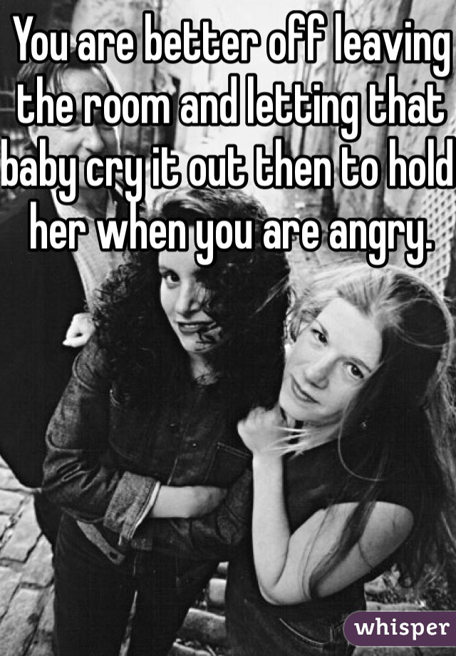 You are better off leaving the room and letting that baby cry it out then to hold her when you are angry. 