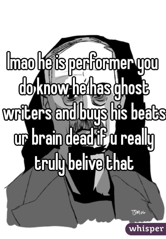 lmao he is performer you do know he has ghost writers and buys his beats ur brain dead if u really truly belive that