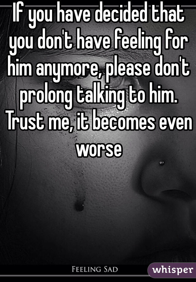 If you have decided that you don't have feeling for him anymore, please don't prolong talking to him. Trust me, it becomes even worse