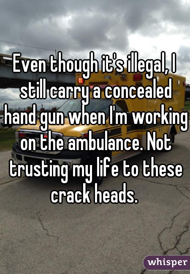 Even though it's illegal, I still carry a concealed hand gun when I'm working on the ambulance. Not trusting my life to these crack heads. 