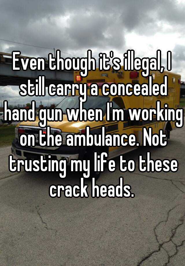 Even though it's illegal, I still carry a concealed hand gun when I'm working on the ambulance. Not trusting my life to these crack heads. 