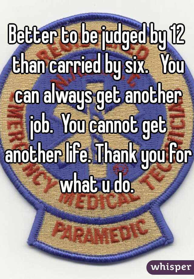 Better to be judged by 12 than carried by six.   You can always get another job.  You cannot get another life. Thank you for what u do. 