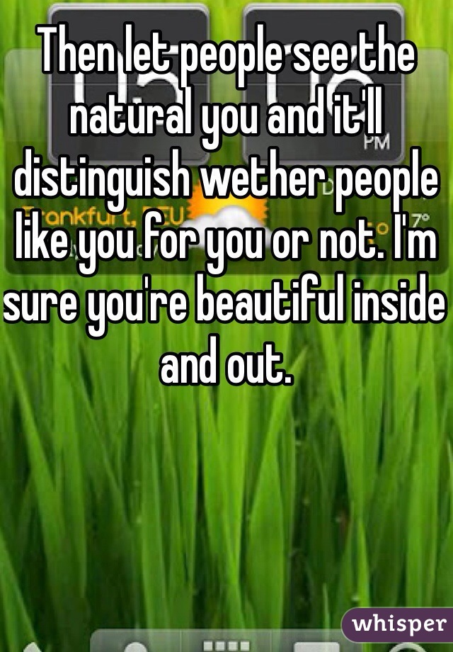 Then let people see the natural you and it'll distinguish wether people like you for you or not. I'm sure you're beautiful inside and out.