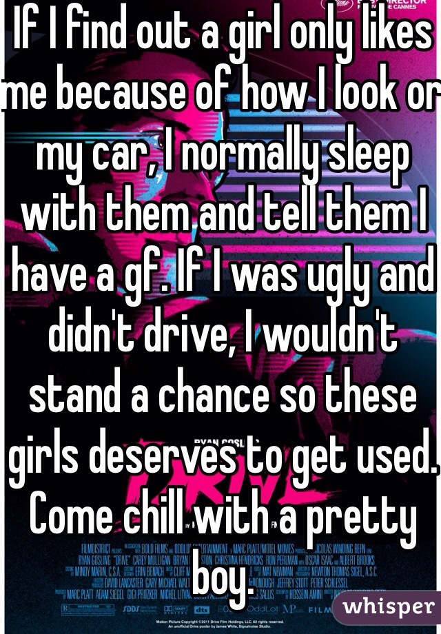 If I find out a girl only likes me because of how I look or my car, I normally sleep with them and tell them I have a gf. If I was ugly and didn't drive, I wouldn't stand a chance so these girls deserves to get used. Come chill with a pretty boy.