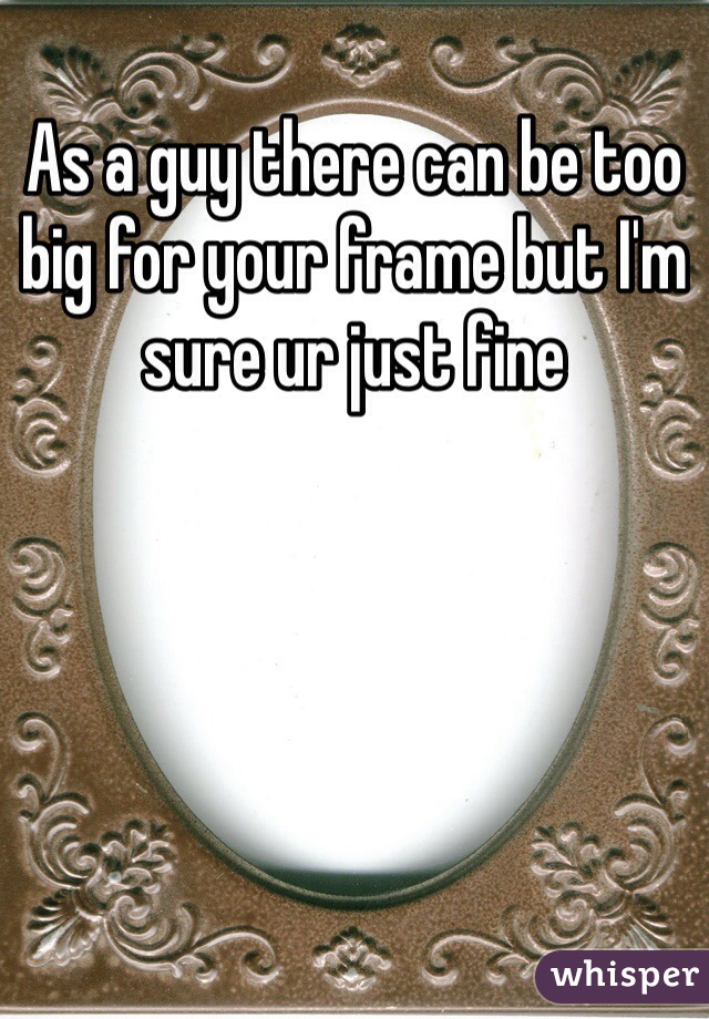 As a guy there can be too big for your frame but I'm sure ur just fine 