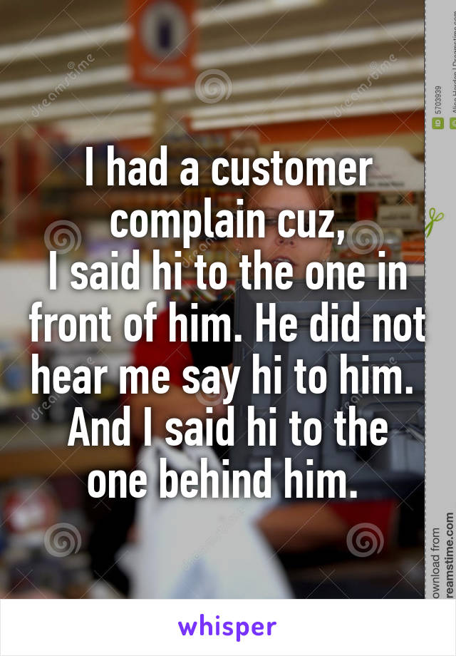 I had a customer complain cuz,
I said hi to the one in front of him. He did not hear me say hi to him. 
And I said hi to the one behind him. 