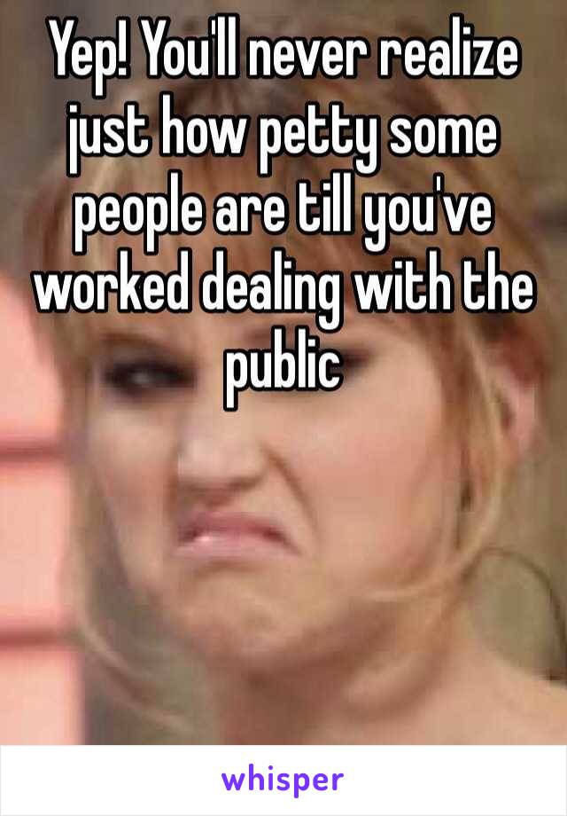 Yep! You'll never realize just how petty some people are till you've worked dealing with the public