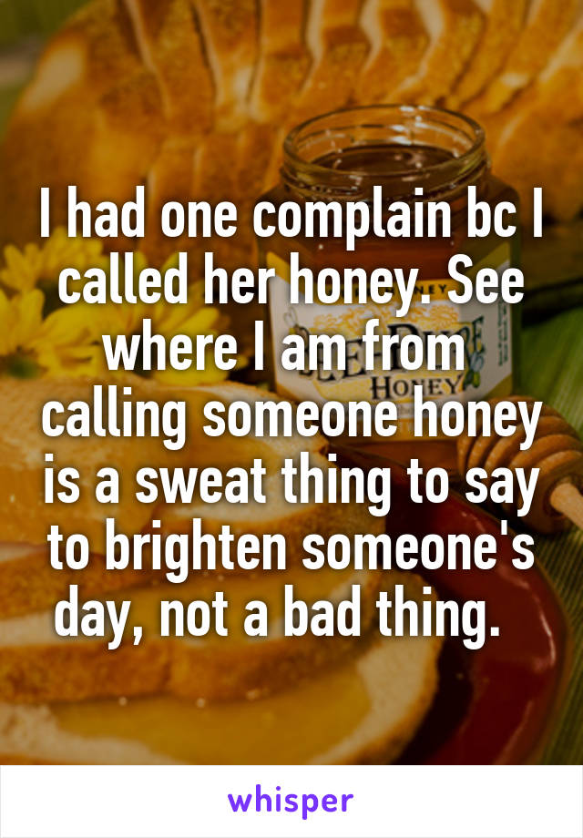 I had one complain bc I called her honey. See where I am from  calling someone honey is a sweat thing to say to brighten someone's day, not a bad thing.  