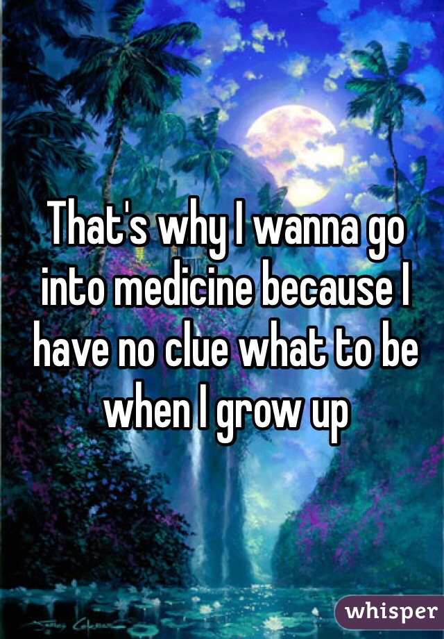 That's why I wanna go into medicine because I have no clue what to be when I grow up 