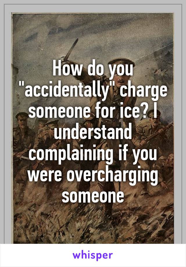 How do you "accidentally" charge someone for ice? I understand complaining if you were overcharging someone