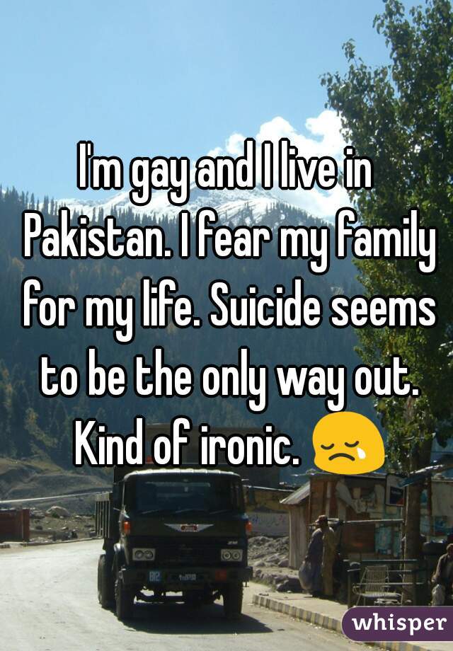 I'm gay and I live in Pakistan. I fear my family for my life. Suicide seems to be the only way out. Kind of ironic. 😢