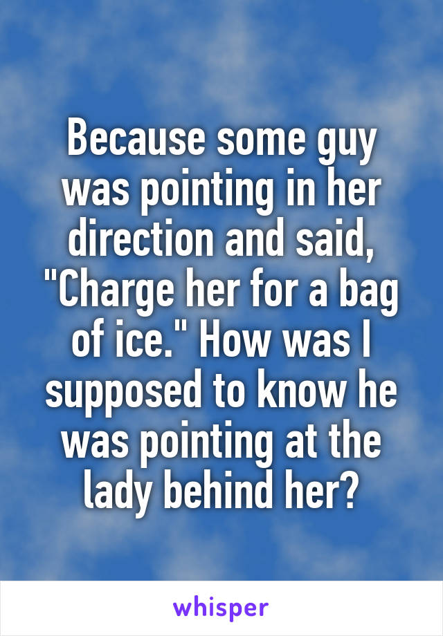 Because some guy was pointing in her direction and said, "Charge her for a bag of ice." How was I supposed to know he was pointing at the lady behind her?