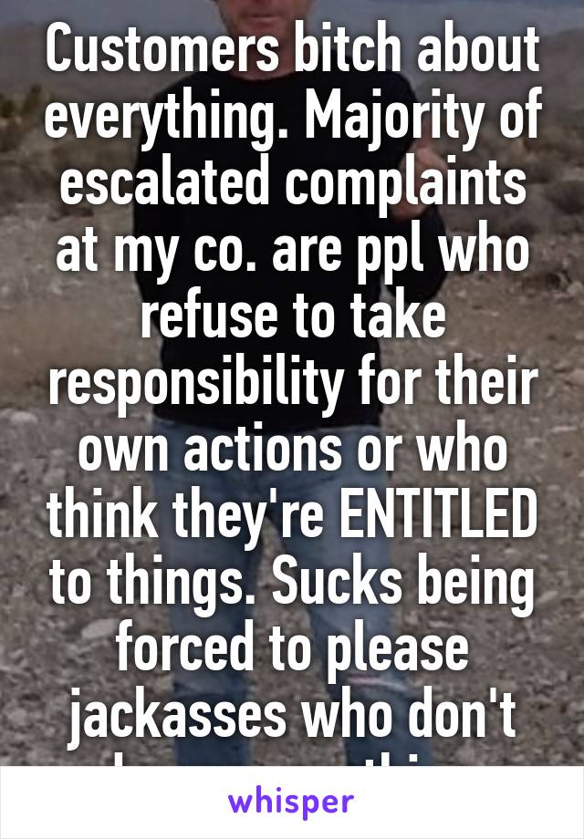 Customers bitch about everything. Majority of escalated complaints at my co. are ppl who refuse to take responsibility for their own actions or who think they're ENTITLED to things. Sucks being forced to please jackasses who don't deserve anything.