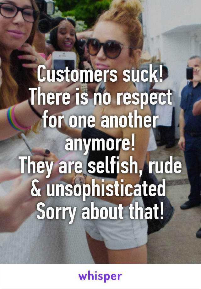 Customers suck!
There is no respect
for one another anymore!
They are selfish, rude & unsophisticated 
Sorry about that!