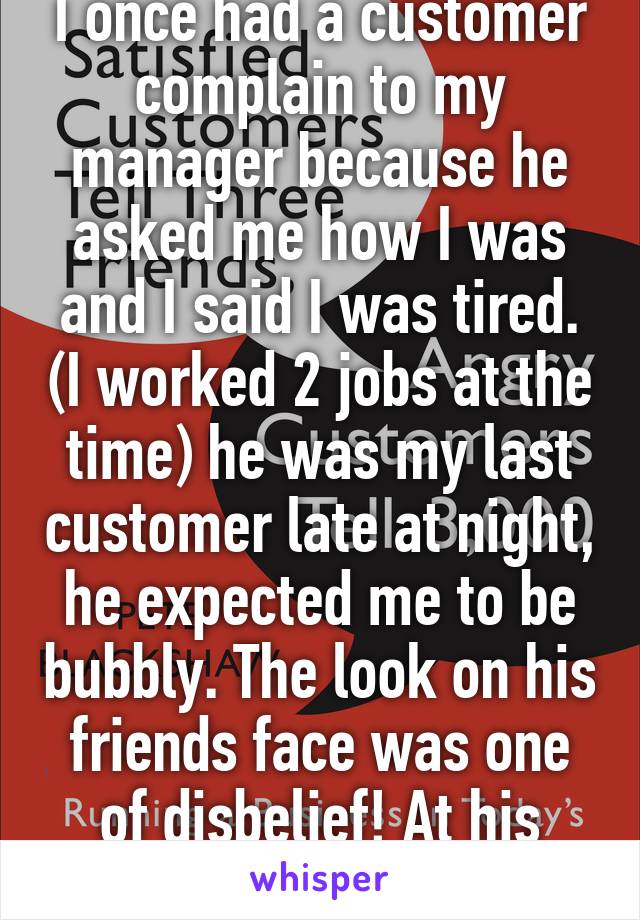 I once had a customer complain to my manager because he asked me how I was and I said I was tired. (I worked 2 jobs at the time) he was my last customer late at night, he expected me to be bubbly. The look on his friends face was one of disbelief! At his friend complaining. 