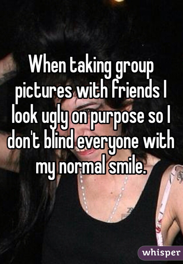 When taking group pictures with friends I look ugly on purpose so I don't blind everyone with my normal smile. 