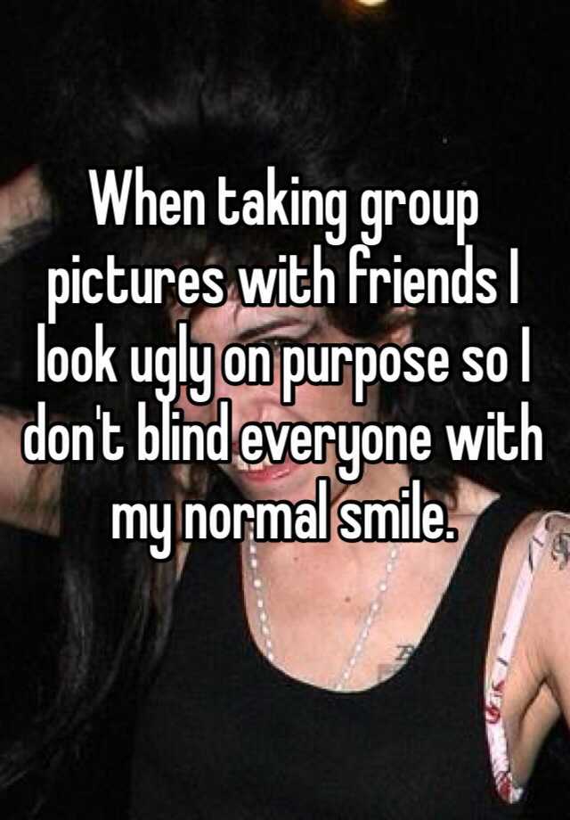 When taking group pictures with friends I look ugly on purpose so I don't blind everyone with my normal smile. 