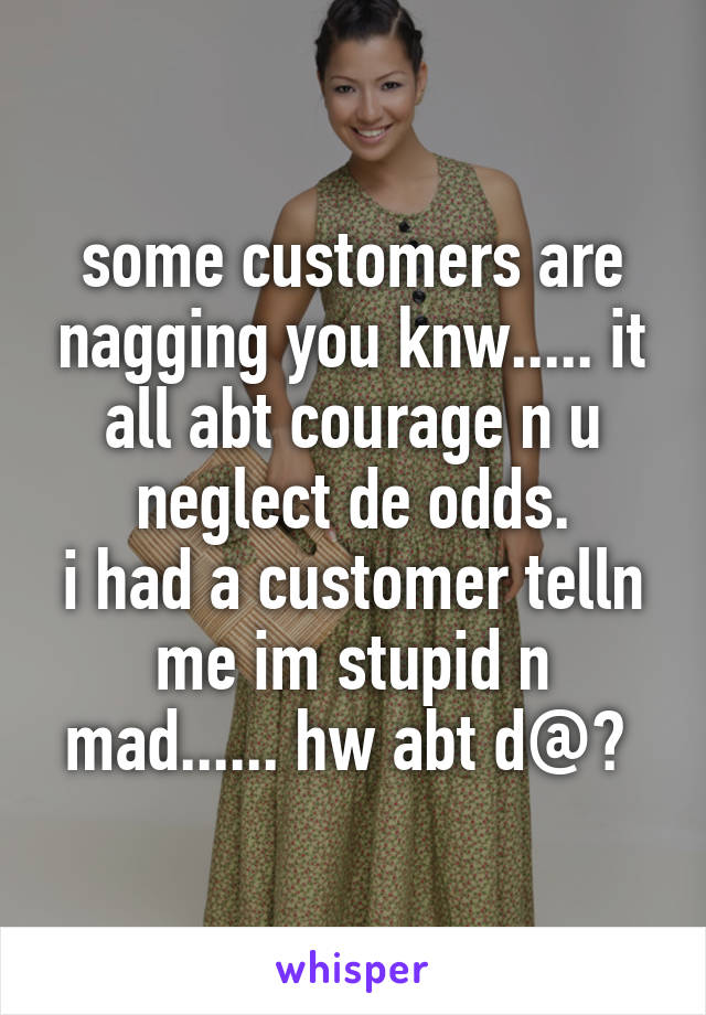 some customers are nagging you knw..... it all abt courage n u neglect de odds.
i had a customer telln me im stupid n mad...... hw abt d@? 