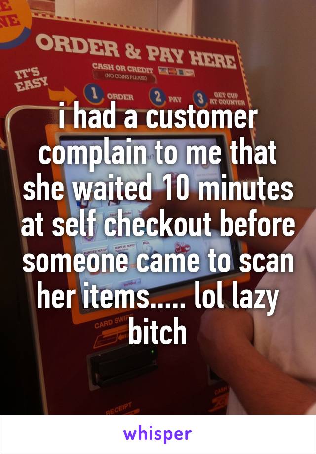 i had a customer complain to me that she waited 10 minutes at self checkout before someone came to scan her items..... lol lazy bitch