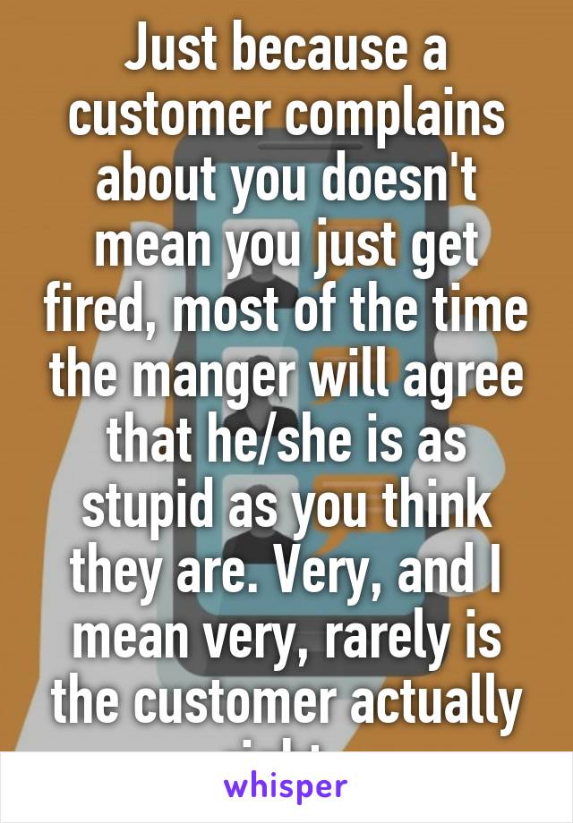 Just because a customer complains about you doesn't mean you just get fired, most of the time the manger will agree that he/she is as stupid as you think they are. Very, and I mean very, rarely is the customer actually right. 