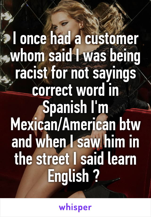 I once had a customer whom said I was being racist for not sayings correct word in Spanish I'm Mexican/American btw and when I saw him in the street I said learn English 😜 