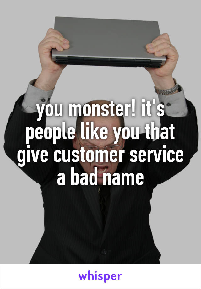 you monster! it's people like you that give customer service a bad name