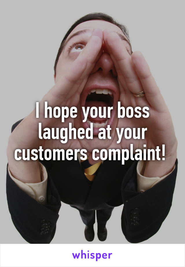 I hope your boss laughed at your customers complaint! 