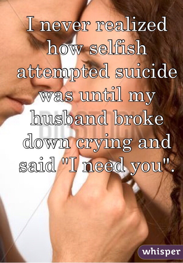 I never realized how selfish attempted suicide was until my husband broke down crying and said "I need you". 