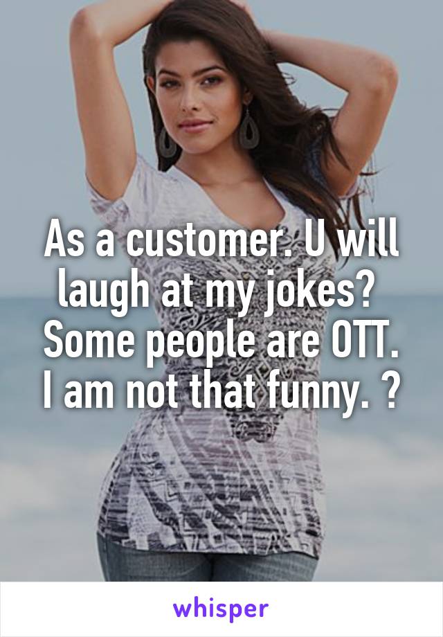 As a customer. U will laugh at my jokes🙀 
Some people are OTT. I am not that funny. 😃