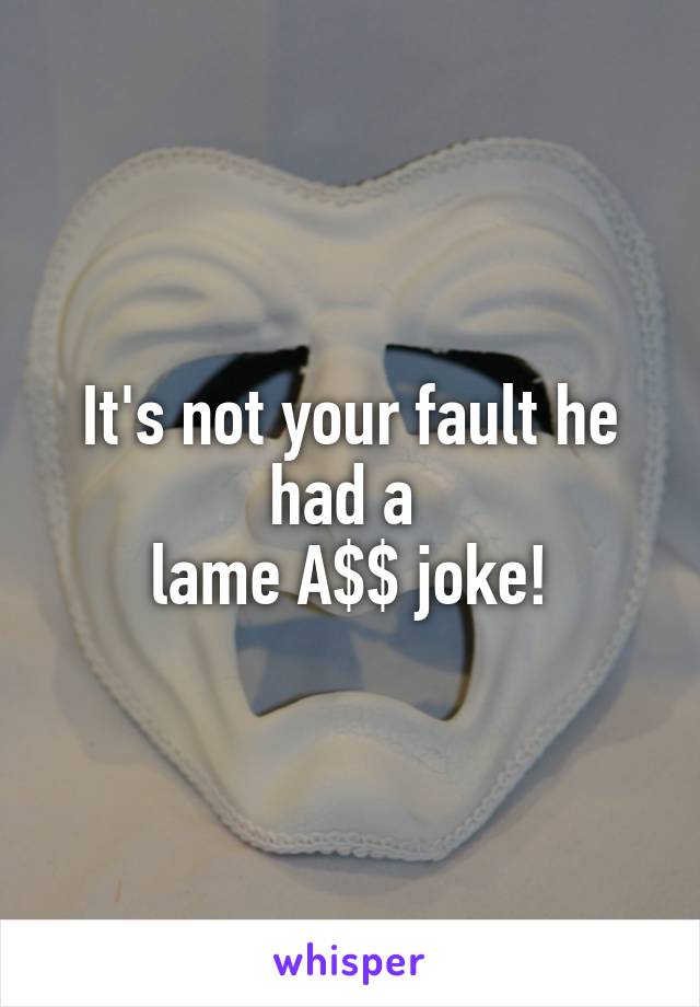 It's not your fault he had a 
lame A$$ joke!