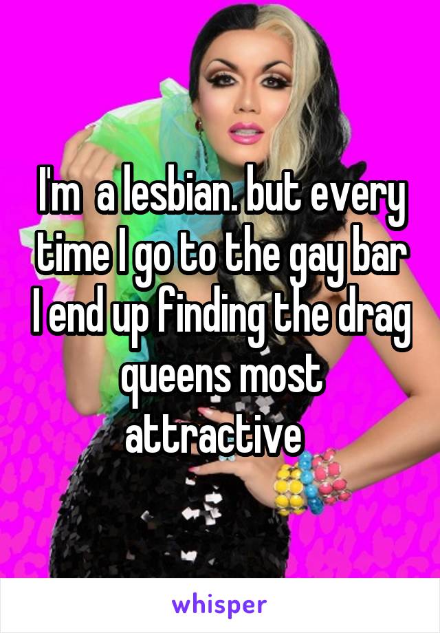 I'm  a lesbian. but every time I go to the gay bar I end up finding the drag queens most attractive  