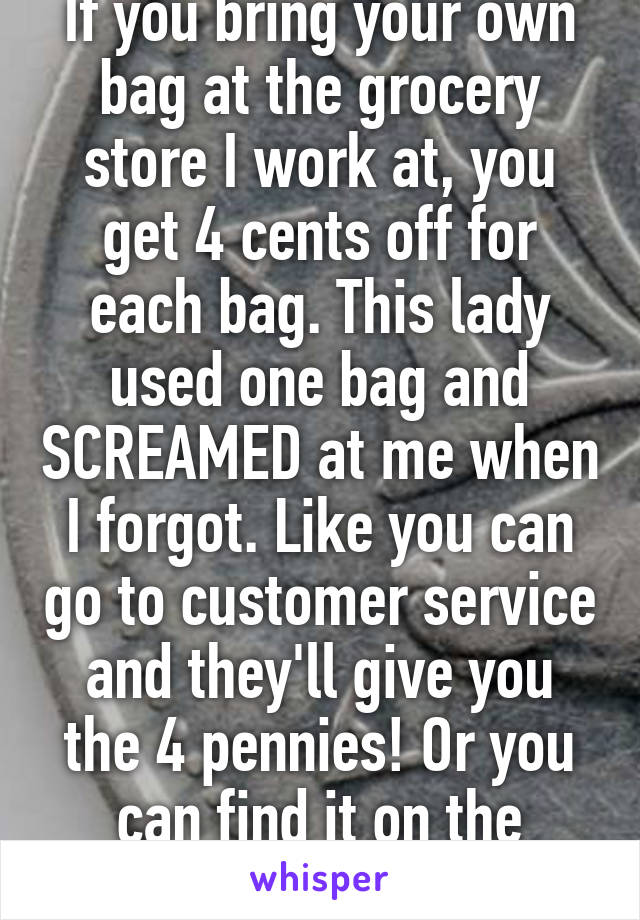 If you bring your own bag at the grocery store I work at, you get 4 cents off for each bag. This lady used one bag and SCREAMED at me when I forgot. Like you can go to customer service and they'll give you the 4 pennies! Or you can find it on the street! Bitch