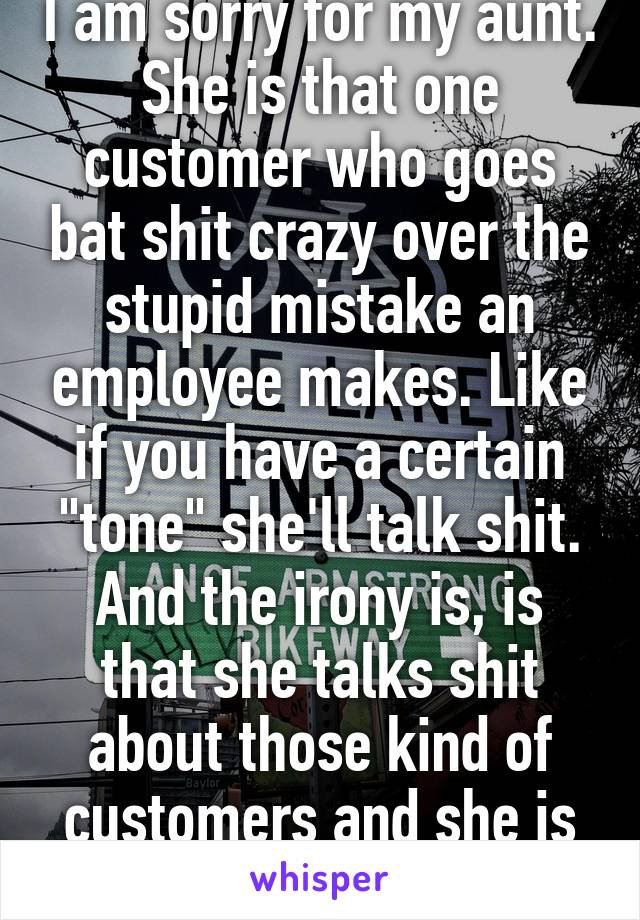 I am sorry for my aunt. She is that one customer who goes bat shit crazy over the stupid mistake an employee makes. Like if you have a certain "tone" she'll talk shit. And the irony is, is that she talks shit about those kind of customers and she is one.