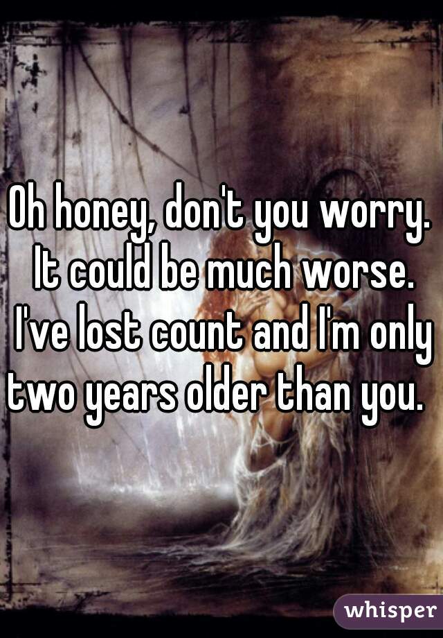 Oh honey, don't you worry. It could be much worse. I've lost count and I'm only two years older than you.  