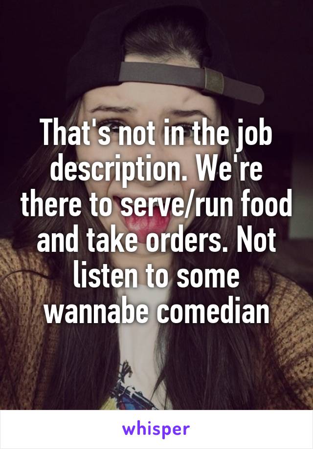 That's not in the job description. We're there to serve/run food and take orders. Not listen to some wannabe comedian