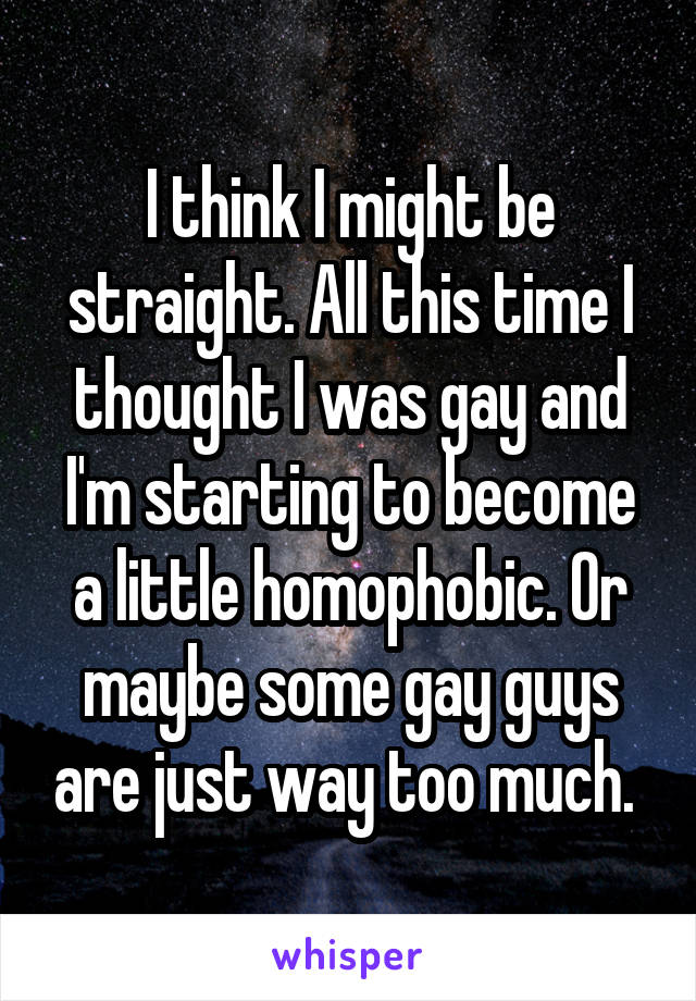 I think I might be straight. All this time I thought I was gay and I'm starting to become a little homophobic. Or maybe some gay guys are just way too much. 