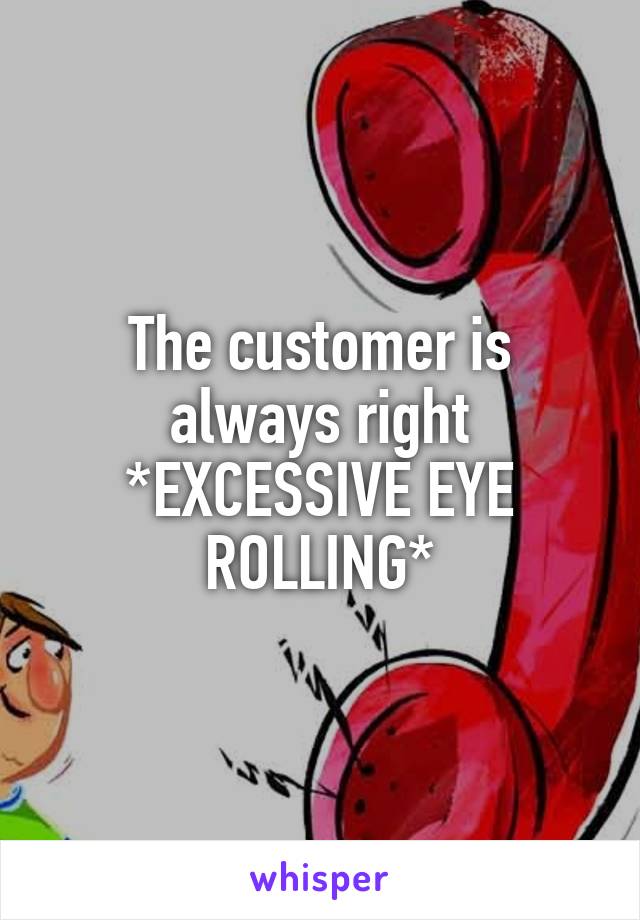 The customer is always right
*EXCESSIVE EYE ROLLING*