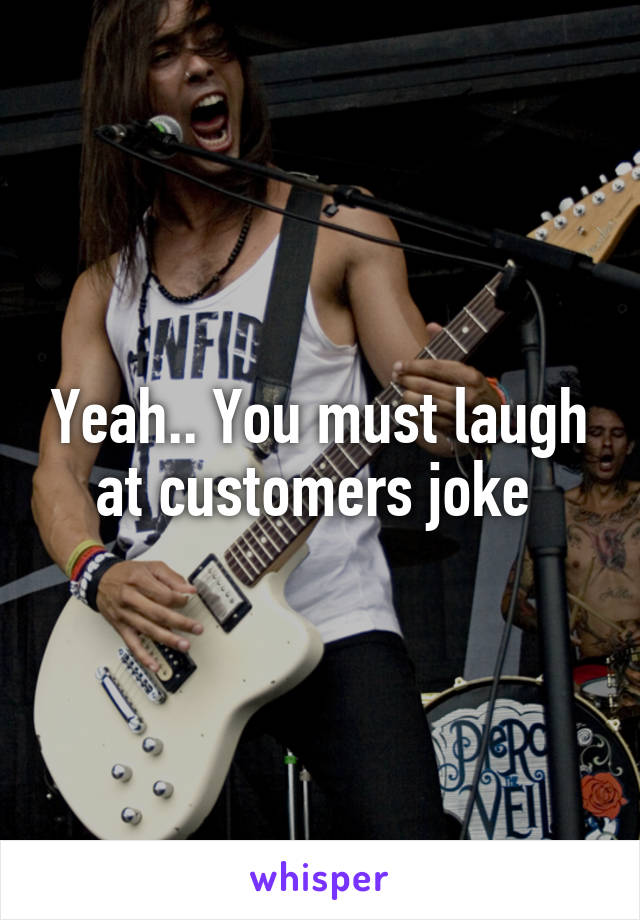 Yeah.. You must laugh at customers joke 