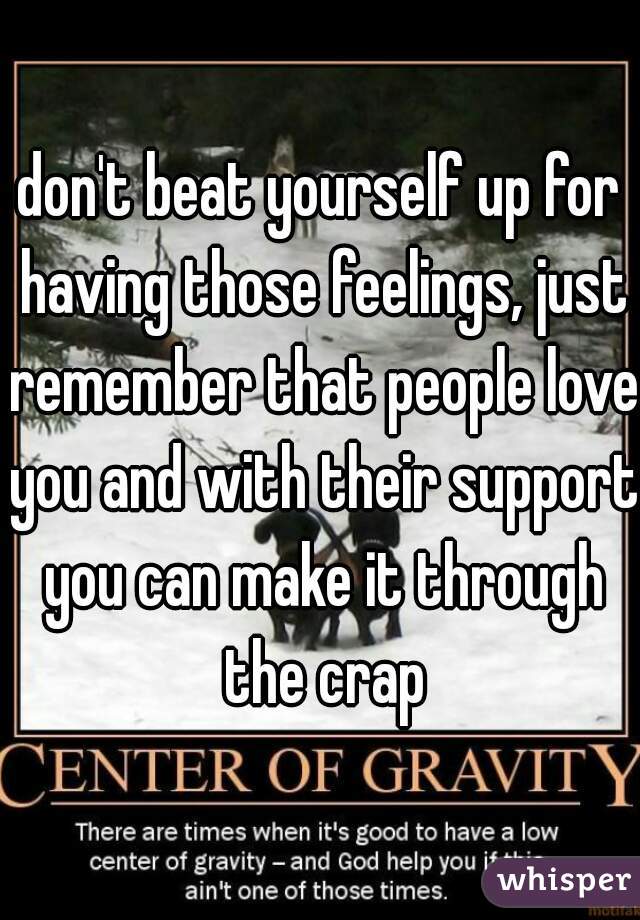 don't beat yourself up for having those feelings, just remember that people love you and with their support you can make it through the crap