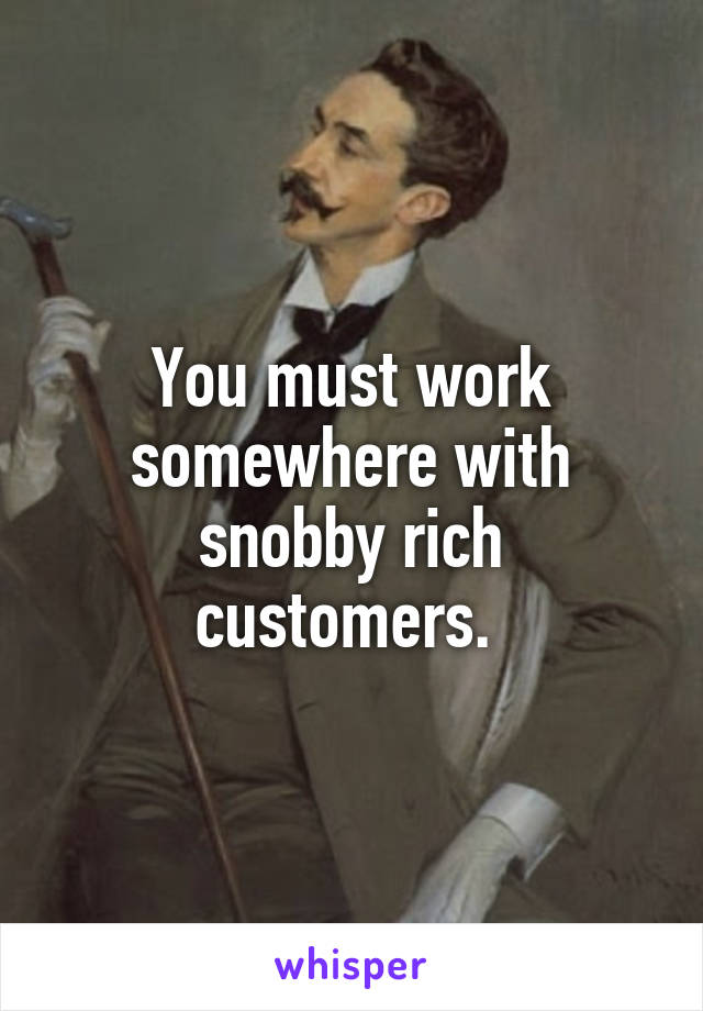 You must work somewhere with snobby rich customers. 