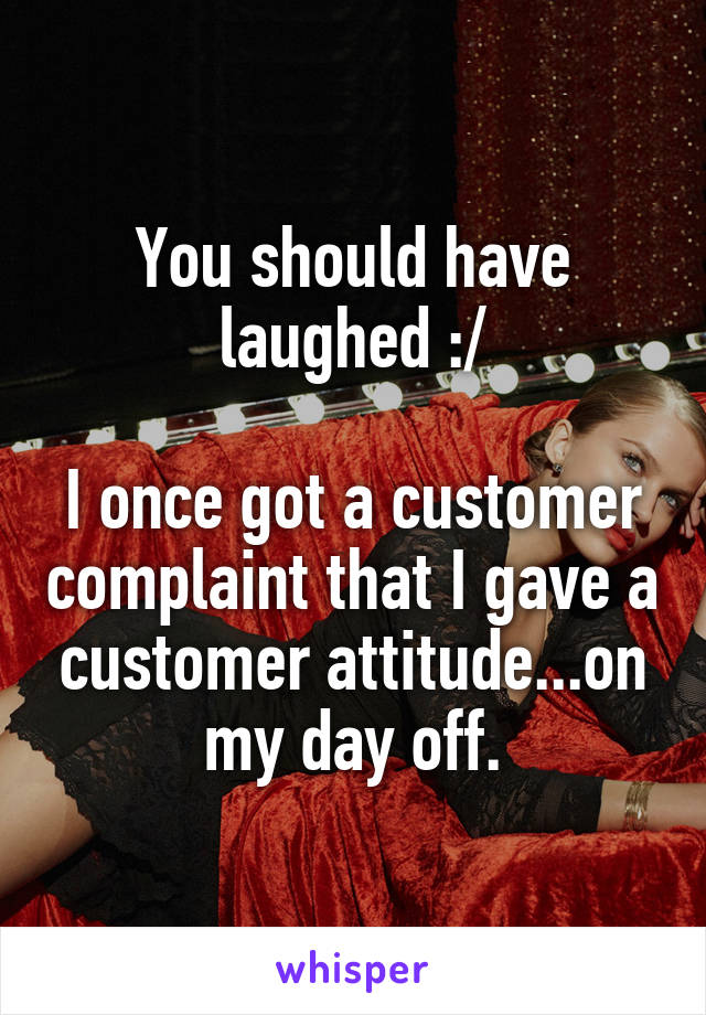 You should have laughed :/

I once got a customer complaint that I gave a customer attitude...on my day off.