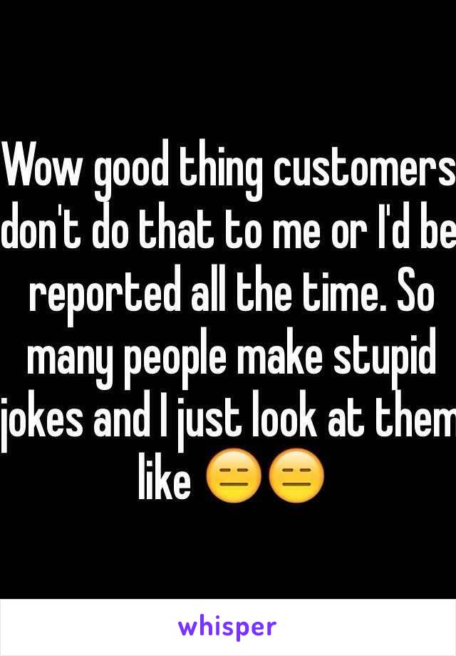 Wow good thing customers don't do that to me or I'd be reported all the time. So many people make stupid jokes and I just look at them like 😑😑