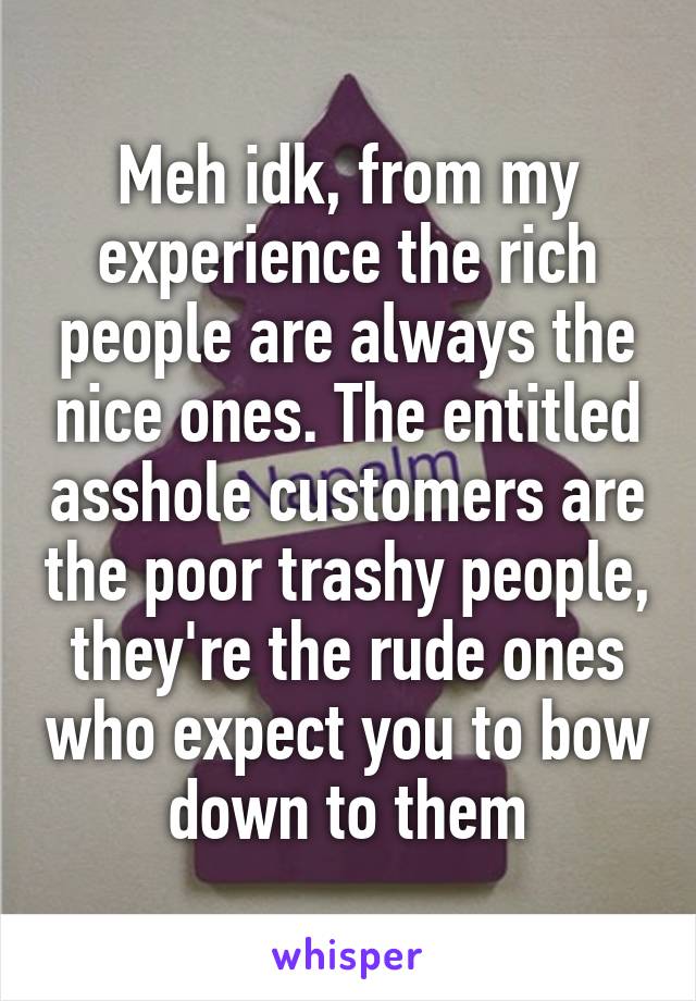 Meh idk, from my experience the rich people are always the nice ones. The entitled asshole customers are the poor trashy people, they're the rude ones who expect you to bow down to them