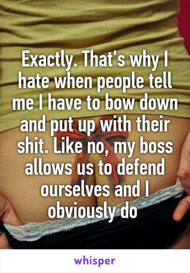 Exactly. That's why I hate when people tell me I have to bow down and put up with their shit. Like no, my boss allows us to defend ourselves and I obviously do 