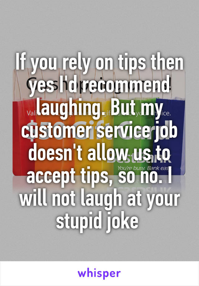 If you rely on tips then yes I'd recommend laughing. But my customer service job doesn't allow us to accept tips, so no. I will not laugh at your stupid joke 