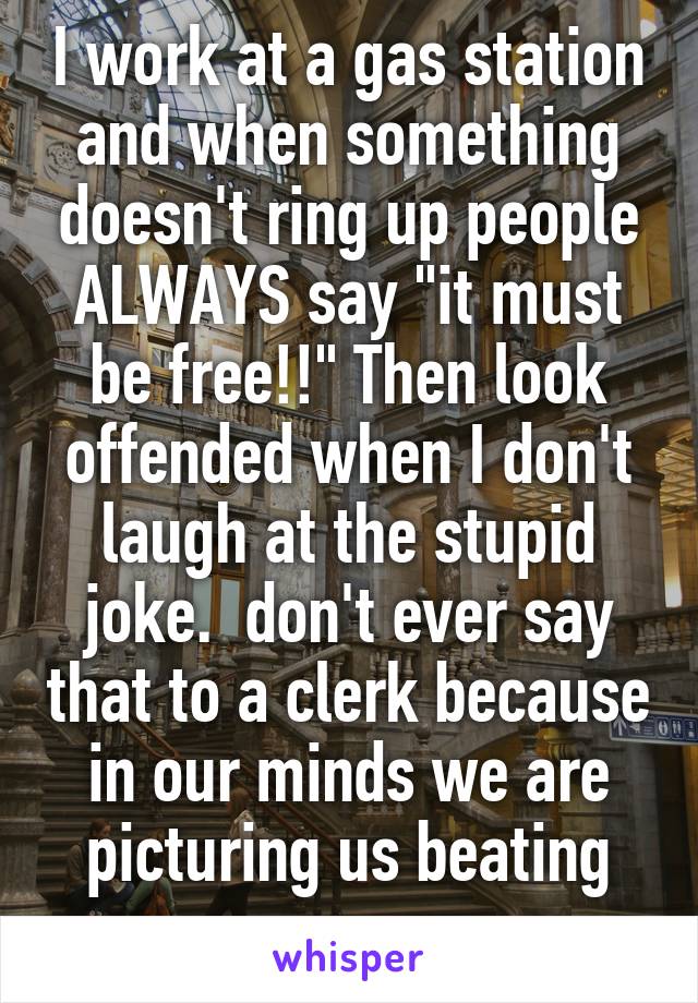 I work at a gas station and when something doesn't ring up people ALWAYS say "it must be free!!" Then look offended when I don't laugh at the stupid joke.  don't ever say that to a clerk because in our minds we are picturing us beating you up