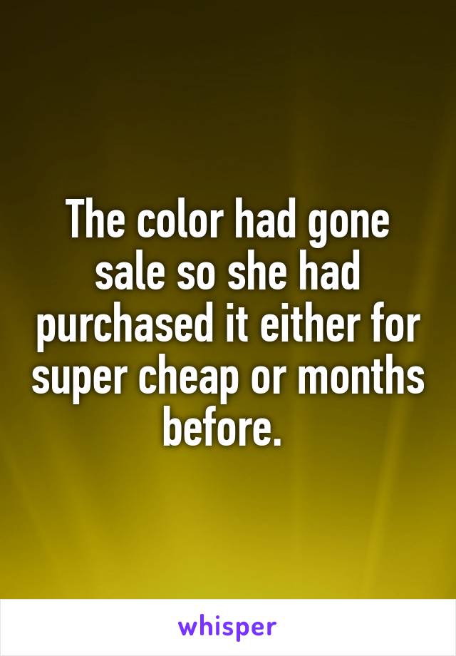 The color had gone sale so she had purchased it either for super cheap or months before. 