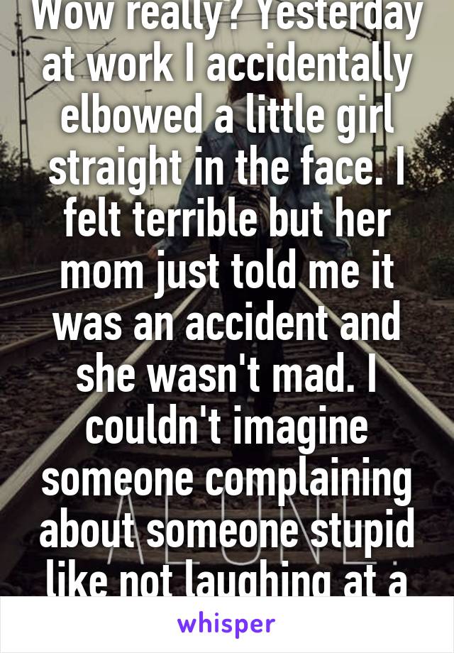 Wow really? Yesterday at work I accidentally elbowed a little girl straight in the face. I felt terrible but her mom just told me it was an accident and she wasn't mad. I couldn't imagine someone complaining about someone stupid like not laughing at a joke